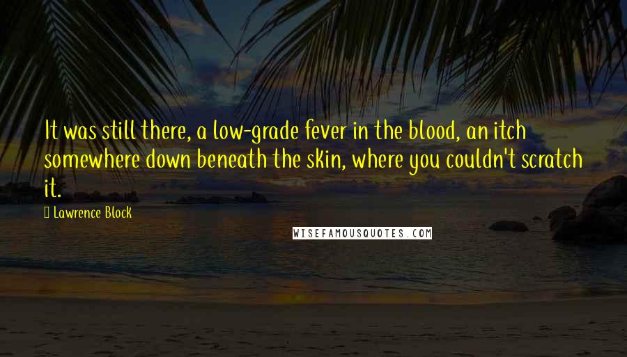 Lawrence Block Quotes: It was still there, a low-grade fever in the blood, an itch somewhere down beneath the skin, where you couldn't scratch it.