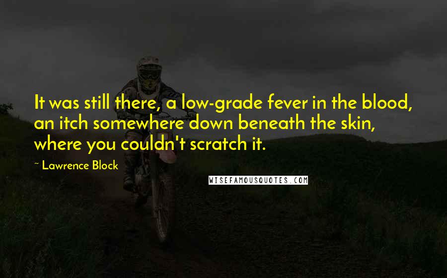 Lawrence Block Quotes: It was still there, a low-grade fever in the blood, an itch somewhere down beneath the skin, where you couldn't scratch it.