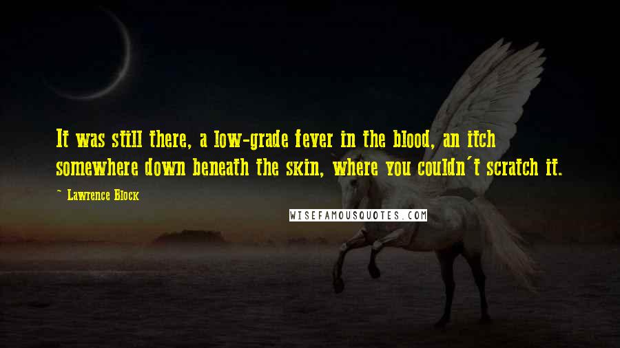 Lawrence Block Quotes: It was still there, a low-grade fever in the blood, an itch somewhere down beneath the skin, where you couldn't scratch it.