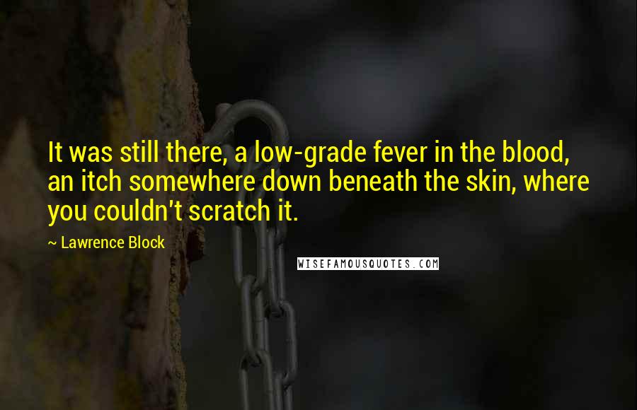 Lawrence Block Quotes: It was still there, a low-grade fever in the blood, an itch somewhere down beneath the skin, where you couldn't scratch it.