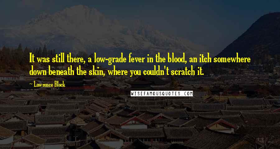 Lawrence Block Quotes: It was still there, a low-grade fever in the blood, an itch somewhere down beneath the skin, where you couldn't scratch it.
