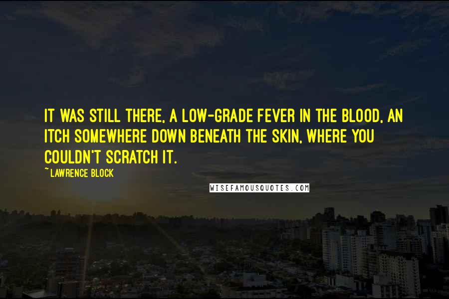 Lawrence Block Quotes: It was still there, a low-grade fever in the blood, an itch somewhere down beneath the skin, where you couldn't scratch it.