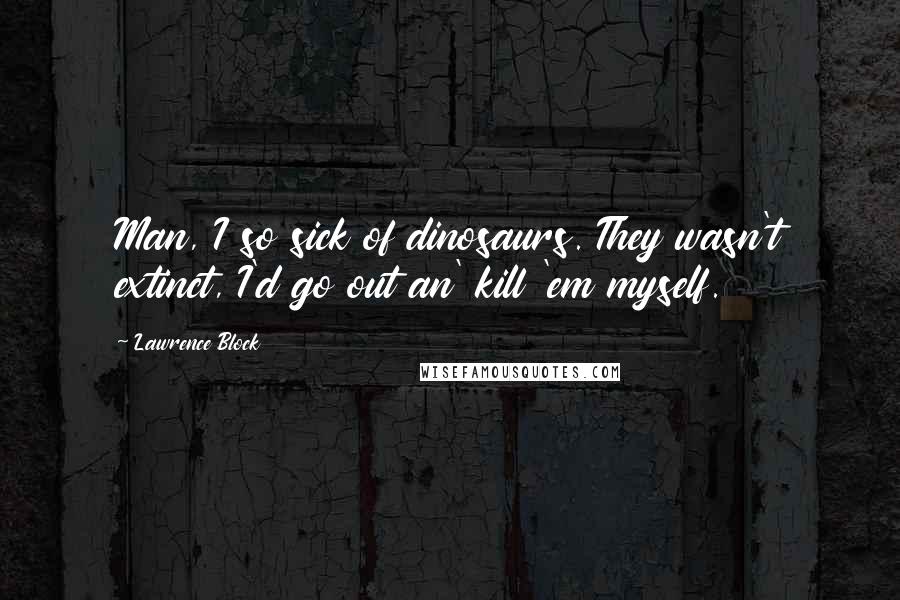 Lawrence Block Quotes: Man, I so sick of dinosaurs. They wasn't extinct, I'd go out an' kill 'em myself.
