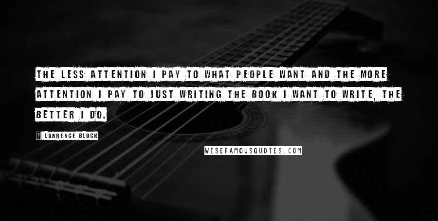 Lawrence Block Quotes: The less attention I pay to what people want and the more attention I pay to just writing the book I want to write, the better I do.