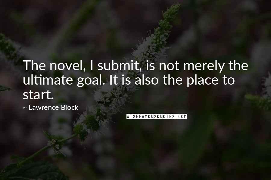 Lawrence Block Quotes: The novel, I submit, is not merely the ultimate goal. It is also the place to start.