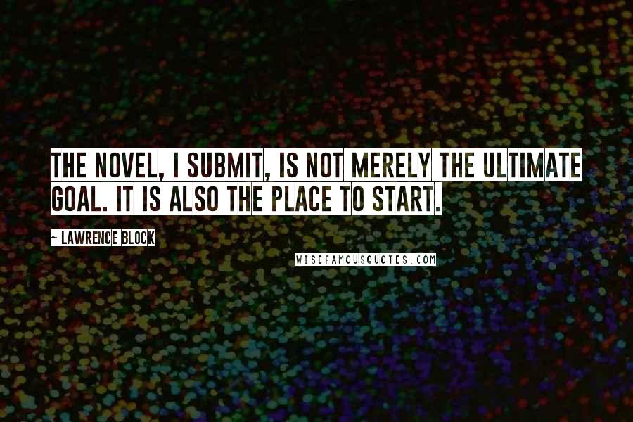 Lawrence Block Quotes: The novel, I submit, is not merely the ultimate goal. It is also the place to start.