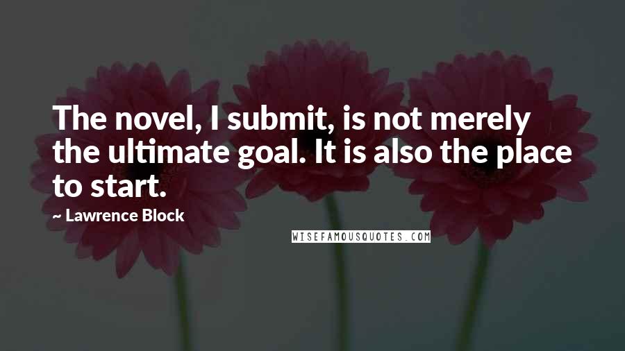 Lawrence Block Quotes: The novel, I submit, is not merely the ultimate goal. It is also the place to start.
