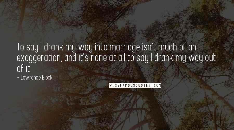 Lawrence Block Quotes: To say I drank my way into marriage isn't much of an exaggeration, and it's none at all to say I drank my way out of it.