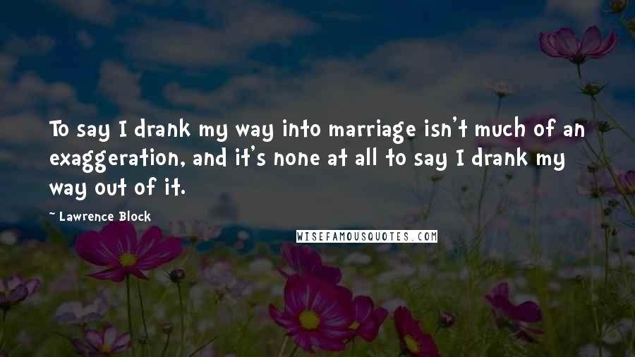 Lawrence Block Quotes: To say I drank my way into marriage isn't much of an exaggeration, and it's none at all to say I drank my way out of it.