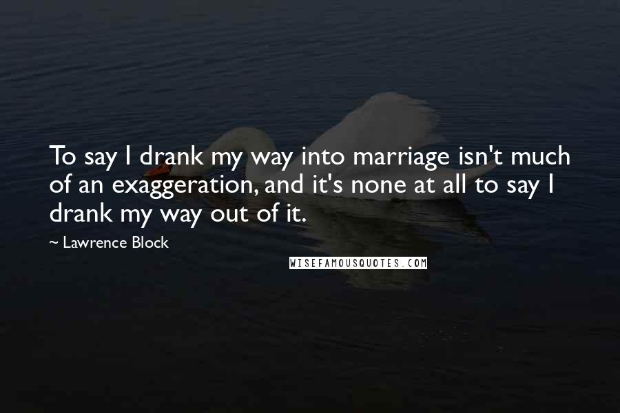 Lawrence Block Quotes: To say I drank my way into marriage isn't much of an exaggeration, and it's none at all to say I drank my way out of it.