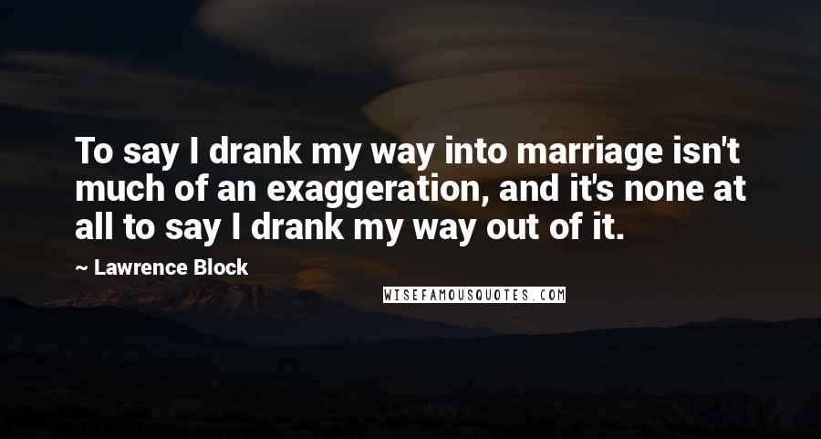 Lawrence Block Quotes: To say I drank my way into marriage isn't much of an exaggeration, and it's none at all to say I drank my way out of it.