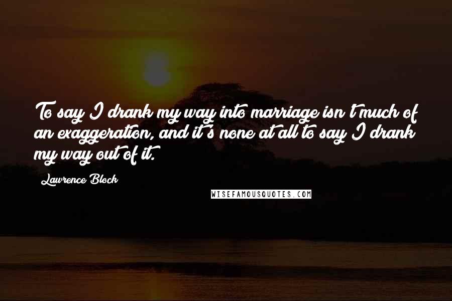 Lawrence Block Quotes: To say I drank my way into marriage isn't much of an exaggeration, and it's none at all to say I drank my way out of it.