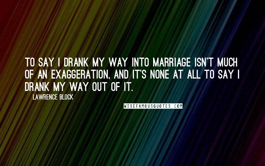 Lawrence Block Quotes: To say I drank my way into marriage isn't much of an exaggeration, and it's none at all to say I drank my way out of it.