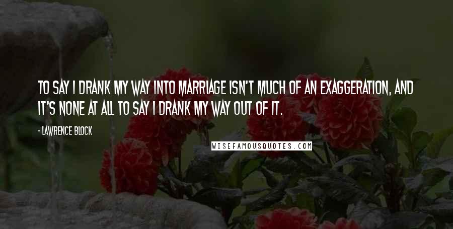 Lawrence Block Quotes: To say I drank my way into marriage isn't much of an exaggeration, and it's none at all to say I drank my way out of it.