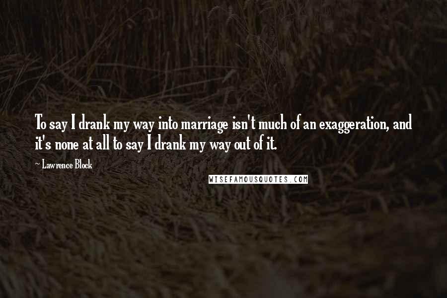 Lawrence Block Quotes: To say I drank my way into marriage isn't much of an exaggeration, and it's none at all to say I drank my way out of it.