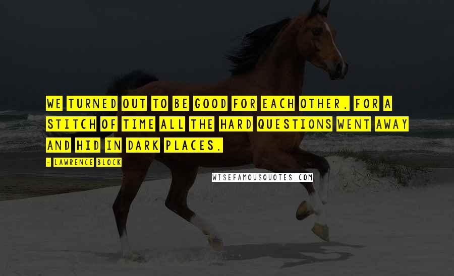 Lawrence Block Quotes: We turned out to be good for each other. For a stitch of time all the hard questions went away and hid in dark places.