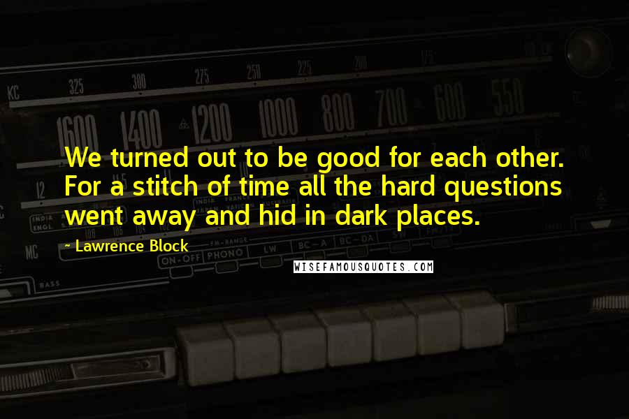 Lawrence Block Quotes: We turned out to be good for each other. For a stitch of time all the hard questions went away and hid in dark places.