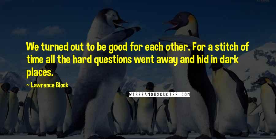 Lawrence Block Quotes: We turned out to be good for each other. For a stitch of time all the hard questions went away and hid in dark places.