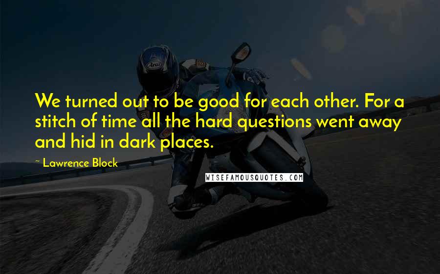 Lawrence Block Quotes: We turned out to be good for each other. For a stitch of time all the hard questions went away and hid in dark places.