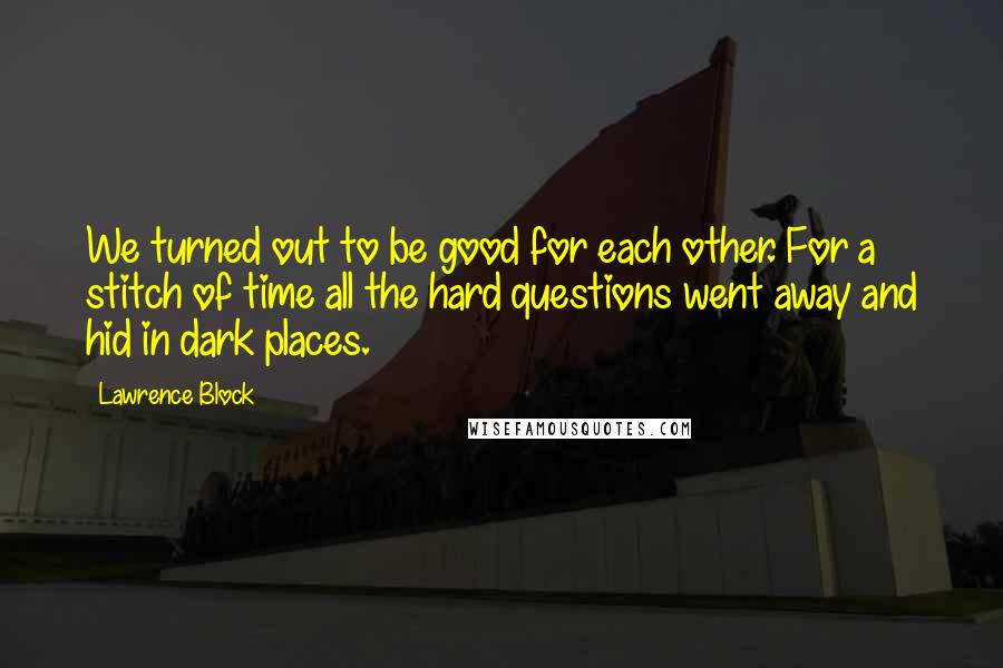 Lawrence Block Quotes: We turned out to be good for each other. For a stitch of time all the hard questions went away and hid in dark places.