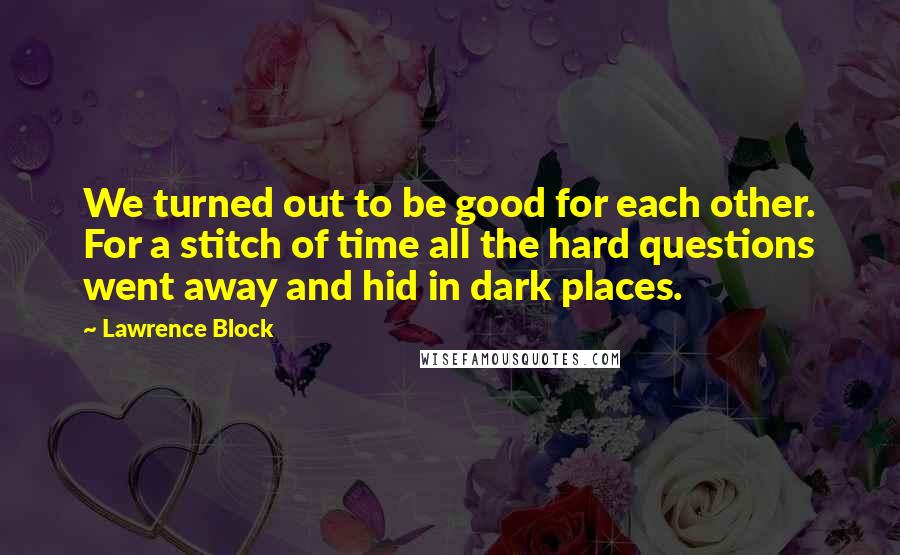 Lawrence Block Quotes: We turned out to be good for each other. For a stitch of time all the hard questions went away and hid in dark places.