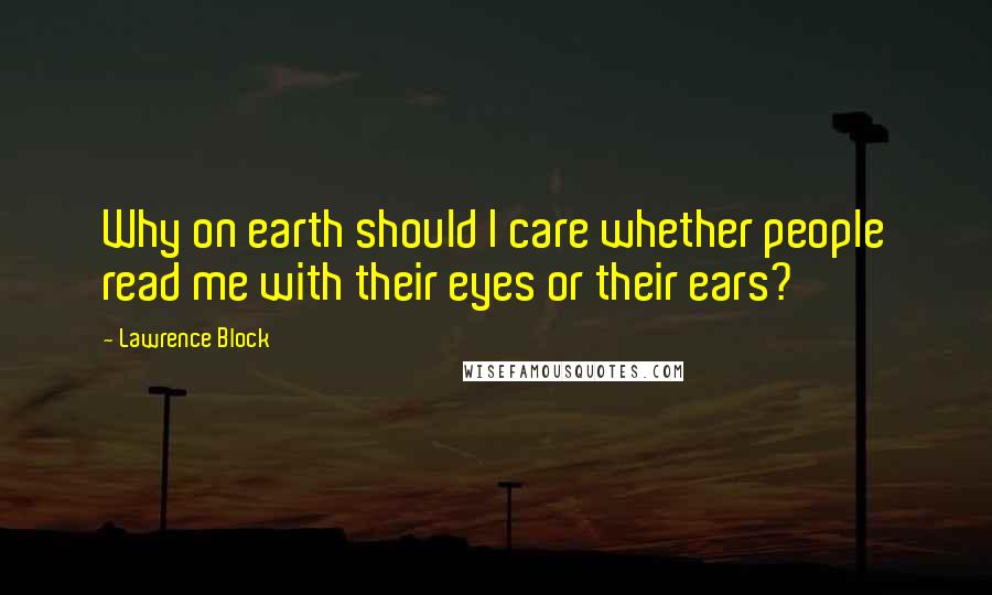 Lawrence Block Quotes: Why on earth should I care whether people read me with their eyes or their ears?