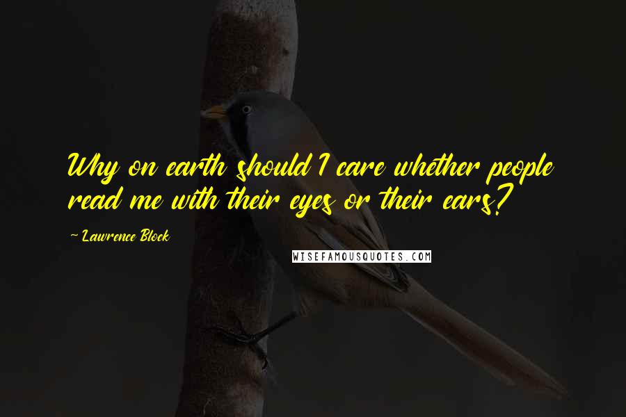 Lawrence Block Quotes: Why on earth should I care whether people read me with their eyes or their ears?