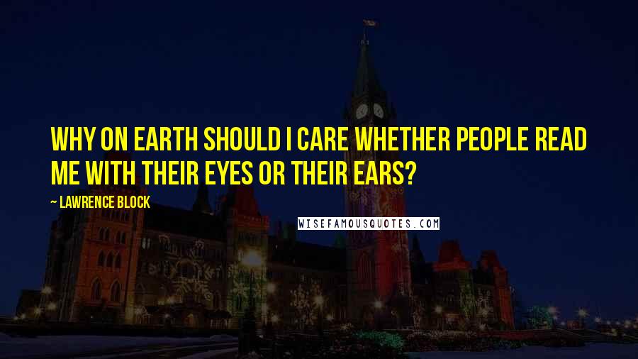 Lawrence Block Quotes: Why on earth should I care whether people read me with their eyes or their ears?