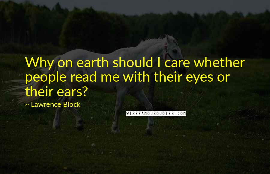 Lawrence Block Quotes: Why on earth should I care whether people read me with their eyes or their ears?