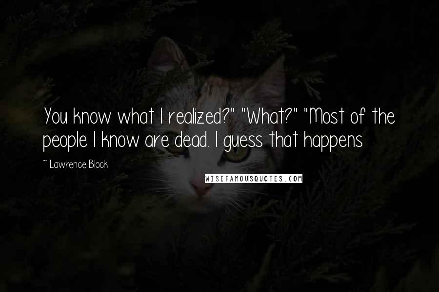 Lawrence Block Quotes: You know what I realized?" "What?" "Most of the people I know are dead. I guess that happens