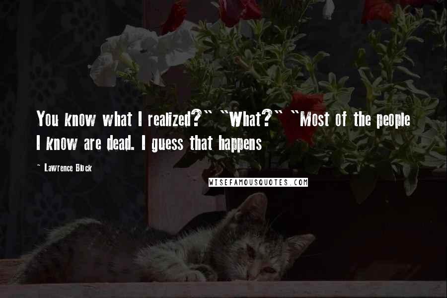 Lawrence Block Quotes: You know what I realized?" "What?" "Most of the people I know are dead. I guess that happens