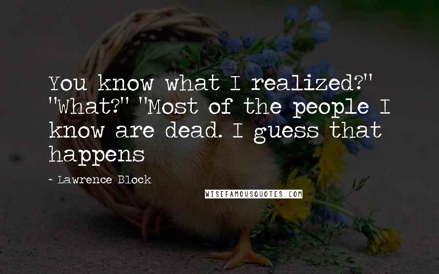 Lawrence Block Quotes: You know what I realized?" "What?" "Most of the people I know are dead. I guess that happens