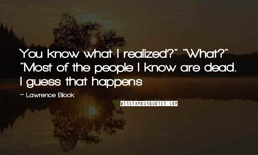 Lawrence Block Quotes: You know what I realized?" "What?" "Most of the people I know are dead. I guess that happens