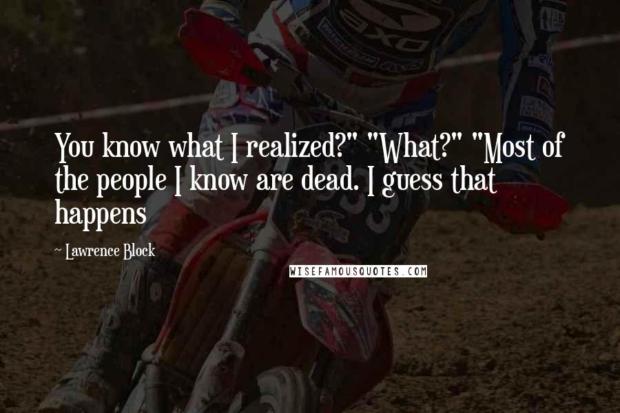 Lawrence Block Quotes: You know what I realized?" "What?" "Most of the people I know are dead. I guess that happens