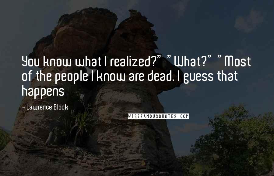 Lawrence Block Quotes: You know what I realized?" "What?" "Most of the people I know are dead. I guess that happens