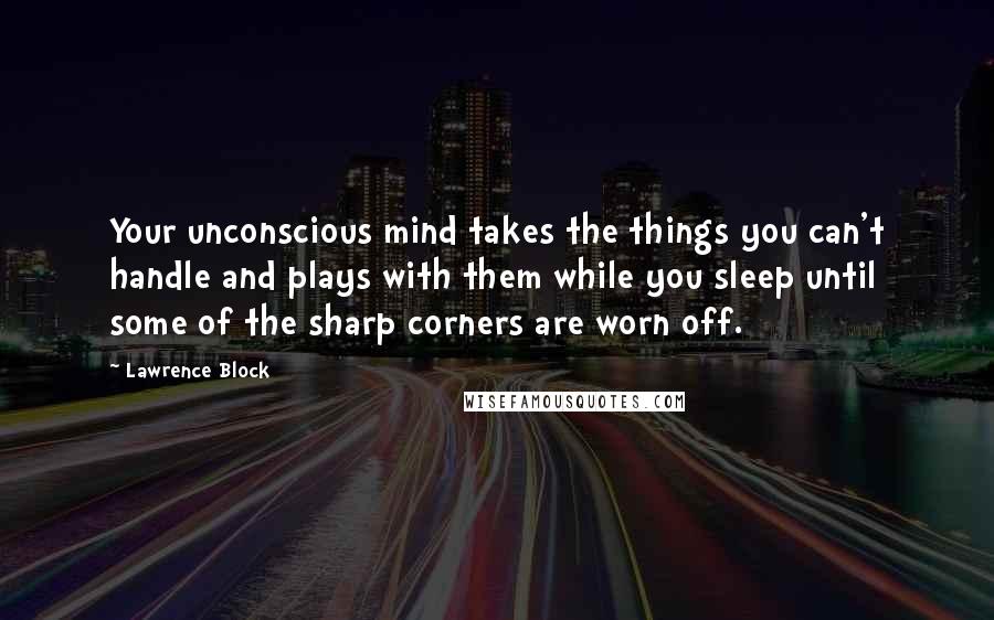 Lawrence Block Quotes: Your unconscious mind takes the things you can't handle and plays with them while you sleep until some of the sharp corners are worn off.