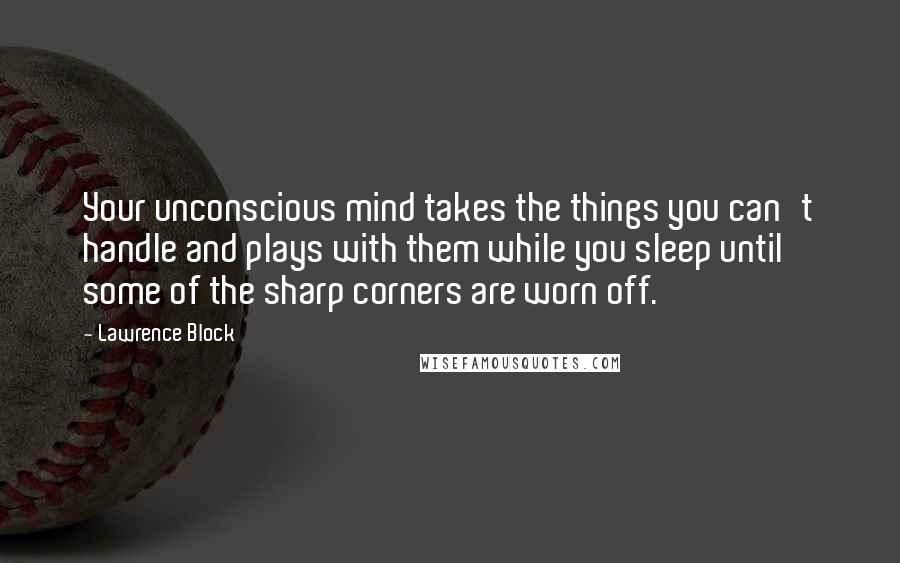 Lawrence Block Quotes: Your unconscious mind takes the things you can't handle and plays with them while you sleep until some of the sharp corners are worn off.