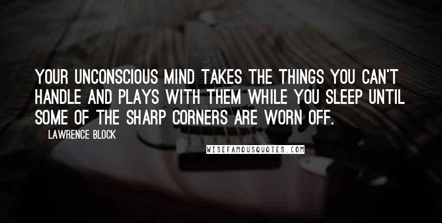 Lawrence Block Quotes: Your unconscious mind takes the things you can't handle and plays with them while you sleep until some of the sharp corners are worn off.