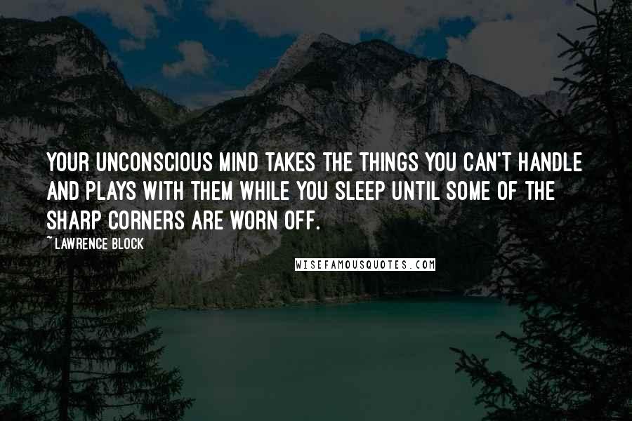 Lawrence Block Quotes: Your unconscious mind takes the things you can't handle and plays with them while you sleep until some of the sharp corners are worn off.