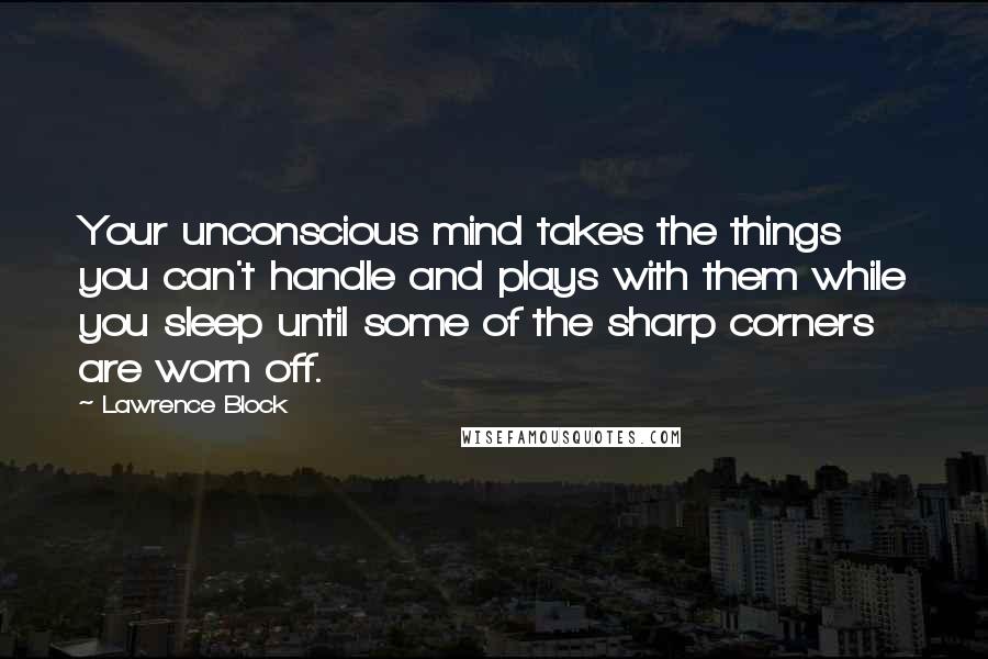 Lawrence Block Quotes: Your unconscious mind takes the things you can't handle and plays with them while you sleep until some of the sharp corners are worn off.
