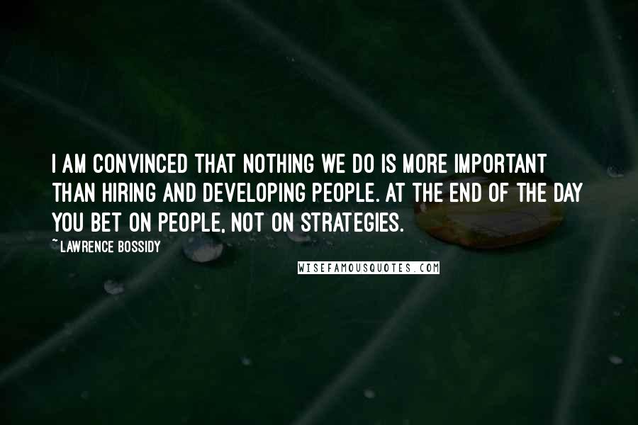 Lawrence Bossidy Quotes: I am convinced that nothing we do is more important than hiring and developing people. At the end of the day you bet on people, not on strategies.