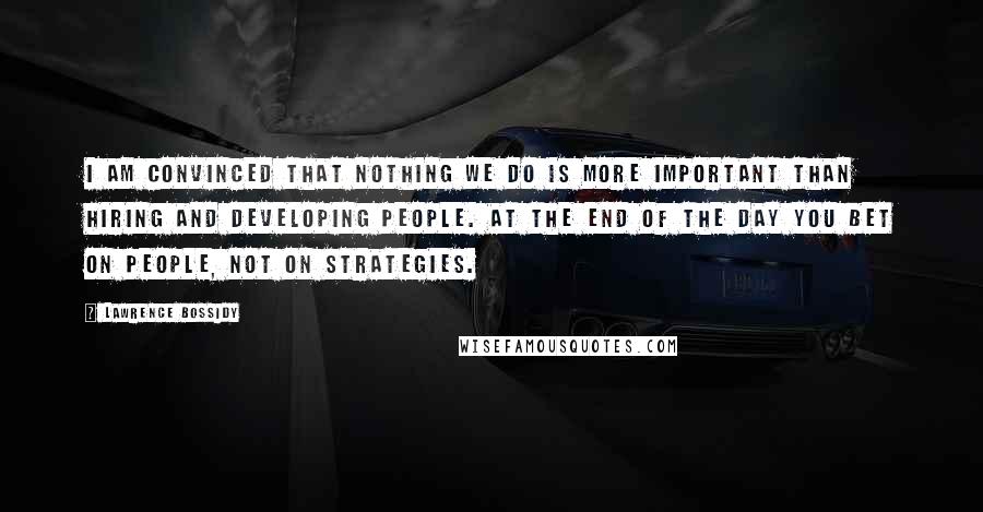 Lawrence Bossidy Quotes: I am convinced that nothing we do is more important than hiring and developing people. At the end of the day you bet on people, not on strategies.