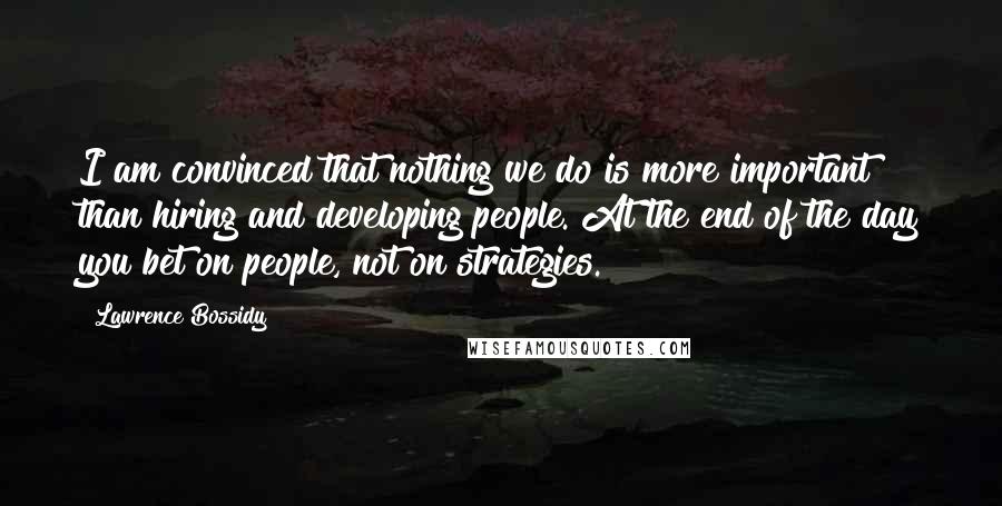 Lawrence Bossidy Quotes: I am convinced that nothing we do is more important than hiring and developing people. At the end of the day you bet on people, not on strategies.