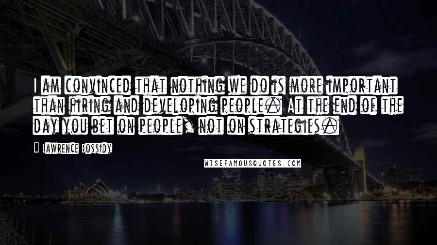 Lawrence Bossidy Quotes: I am convinced that nothing we do is more important than hiring and developing people. At the end of the day you bet on people, not on strategies.