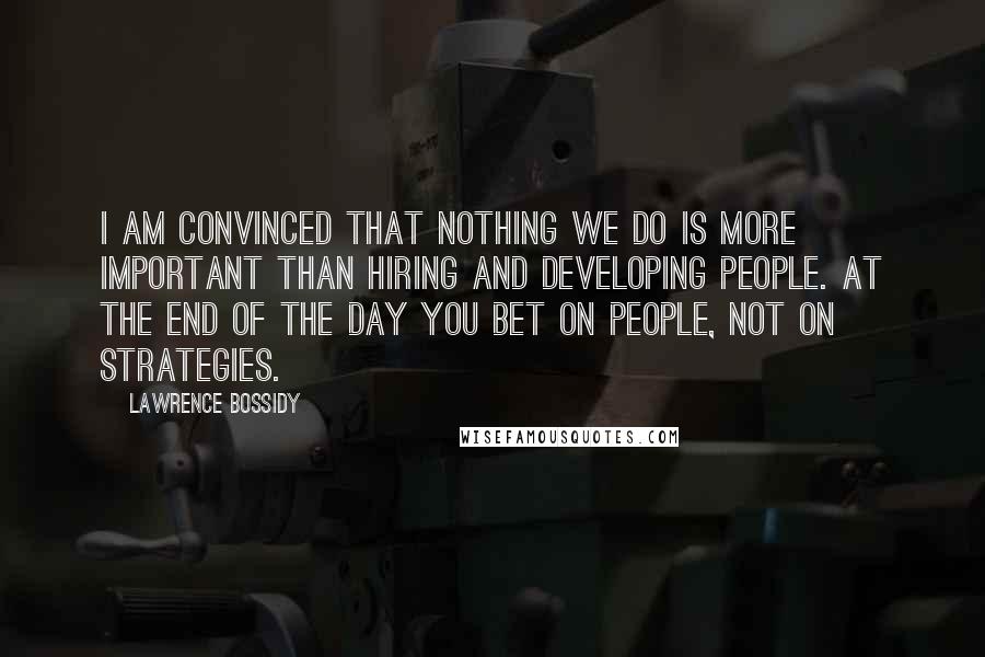 Lawrence Bossidy Quotes: I am convinced that nothing we do is more important than hiring and developing people. At the end of the day you bet on people, not on strategies.