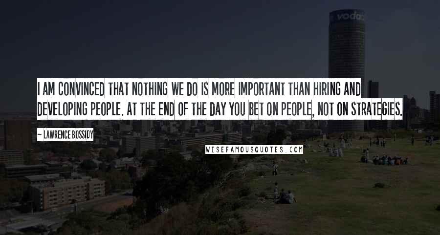 Lawrence Bossidy Quotes: I am convinced that nothing we do is more important than hiring and developing people. At the end of the day you bet on people, not on strategies.