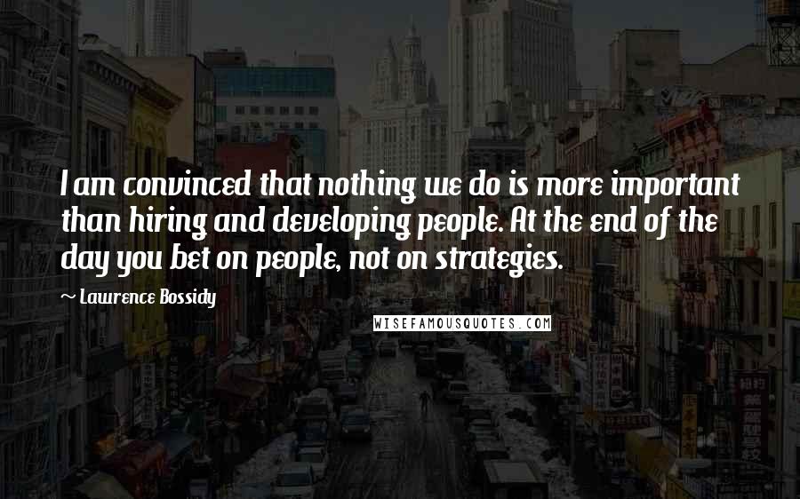 Lawrence Bossidy Quotes: I am convinced that nothing we do is more important than hiring and developing people. At the end of the day you bet on people, not on strategies.