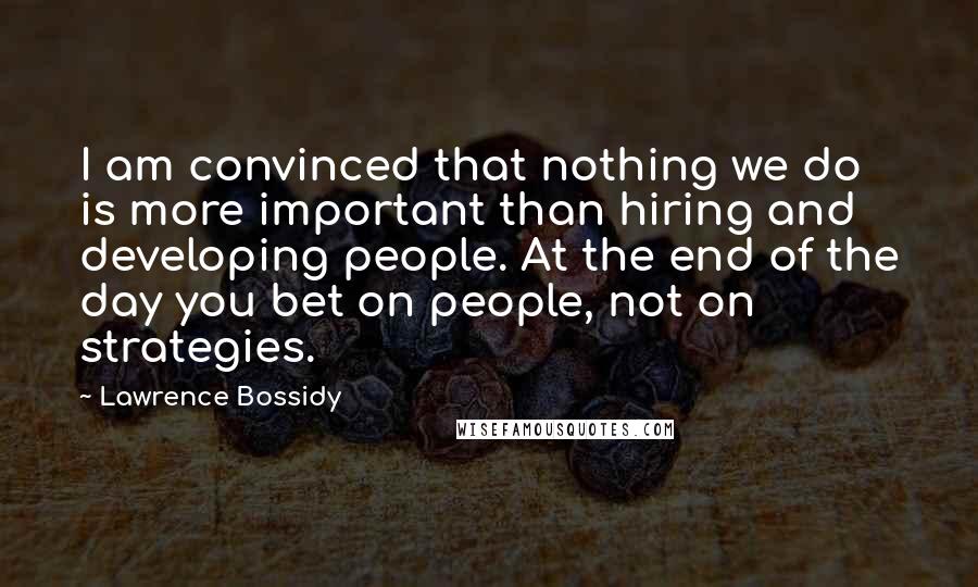Lawrence Bossidy Quotes: I am convinced that nothing we do is more important than hiring and developing people. At the end of the day you bet on people, not on strategies.