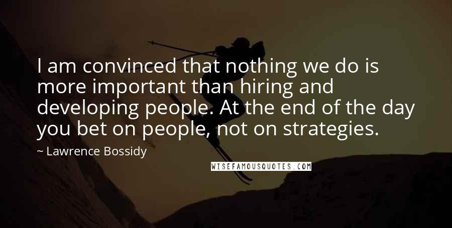 Lawrence Bossidy Quotes: I am convinced that nothing we do is more important than hiring and developing people. At the end of the day you bet on people, not on strategies.