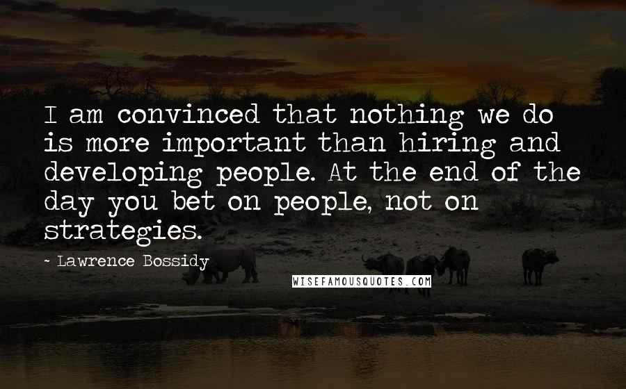 Lawrence Bossidy Quotes: I am convinced that nothing we do is more important than hiring and developing people. At the end of the day you bet on people, not on strategies.